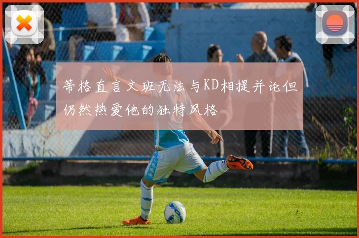 蒂格直言文班无法与KD相提并论但仍然热爱他的独特风格