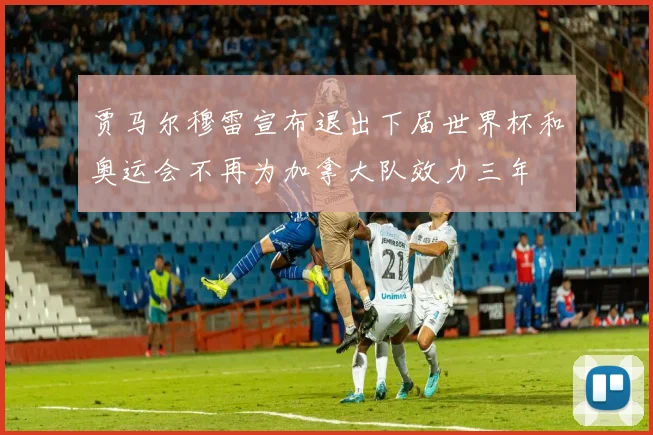 贾马尔穆雷宣布退出下届世界杯和奥运会不再为加拿大队效力三年