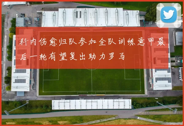 科内伤愈归队参加全队训练意甲最后一轮有望复出助力罗马