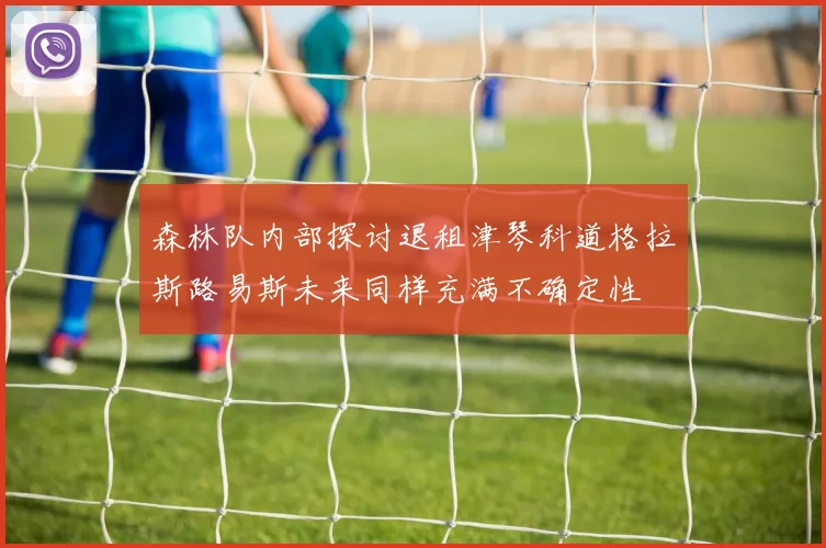 森林队内部探讨退租津琴科道格拉斯路易斯未来同样充满不确定性