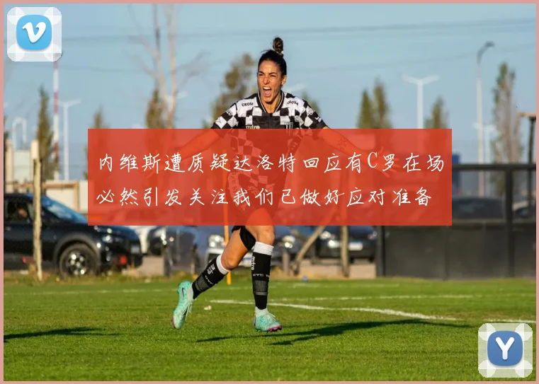 内维斯遭质疑达洛特回应有C罗在场必然引发关注我们已做好应对准备