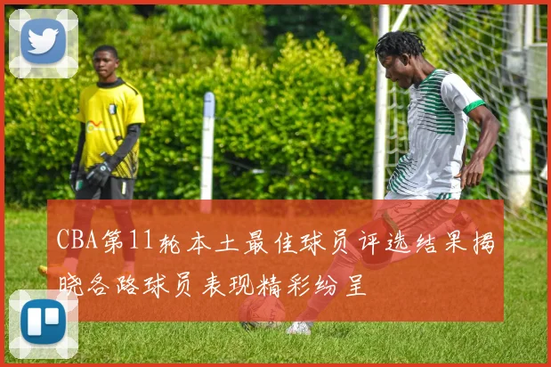 CBA第11轮本土最佳球员评选结果揭晓各路球员表现精彩纷呈