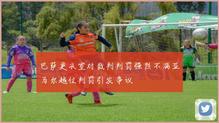 巴萨更衣室对裁判判罚强烈不满亚马尔越位判罚引发争议