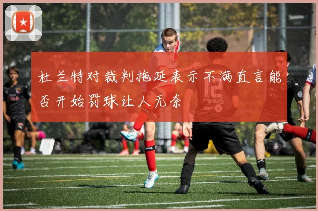 杜兰特对裁判拖延表示不满直言能否开始罚球让人无奈