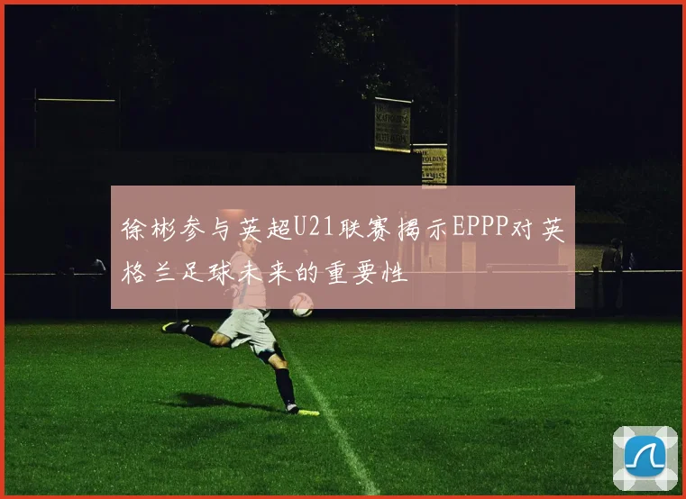徐彬参与英超U21联赛揭示EPPP对英格兰足球未来的重要性