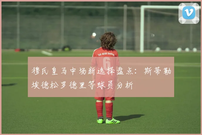 穆氏皇马中场新选择盘点：斯蒂勒埃德松罗德里等球员分析