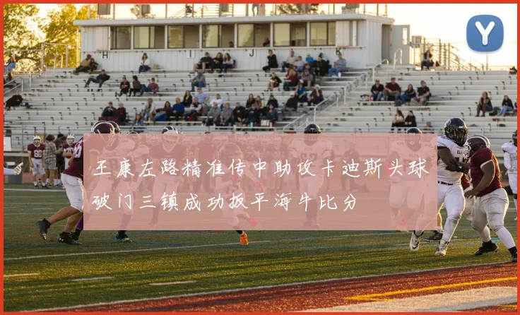 王康左路精准传中助攻卡迪斯头球破门三镇成功扳平海牛比分