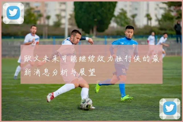 欧文未来可能继续效力独行侠的最新消息分析与展望