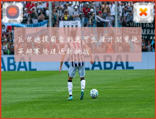 瓦尔迪提前告别意甲生涯计划重返英超赛场追逐新挑战