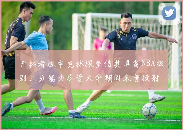 开拓者选中克林根坚信其具备NBA级别三分能力尽管大学期间未曾投射