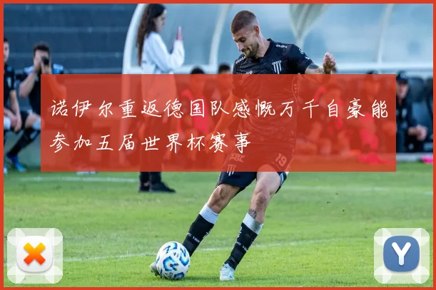 诺伊尔重返德国队感慨万千自豪能参加五届世界杯赛事