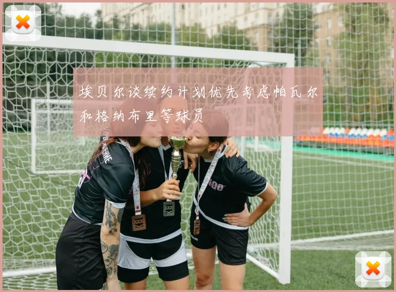 埃贝尔谈续约计划优先考虑帕瓦尔和格纳布里等球员